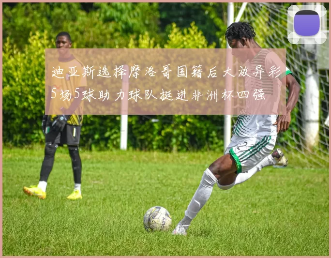 迪亚斯选择摩洛哥国籍后大放异彩5场5球助力球队挺进非洲杯四强