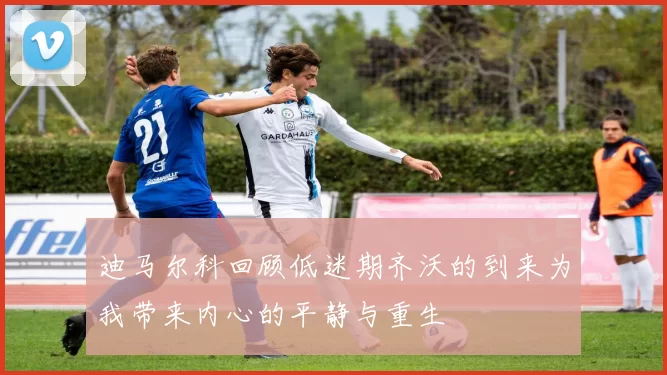 迪马尔科回顾低迷期齐沃的到来为我带来内心的平静与重生