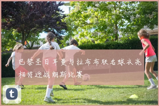 巴黎圣日耳曼与拉布布联名球衣亮相将迎战朗斯比赛