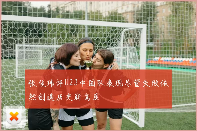 张佳玮评U23中国队表现尽管失败依然创造历史新高度