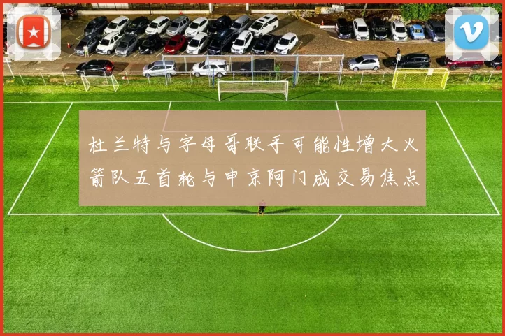 杜兰特与字母哥联手可能性增大火箭队五首轮与申京阿门成交易焦点